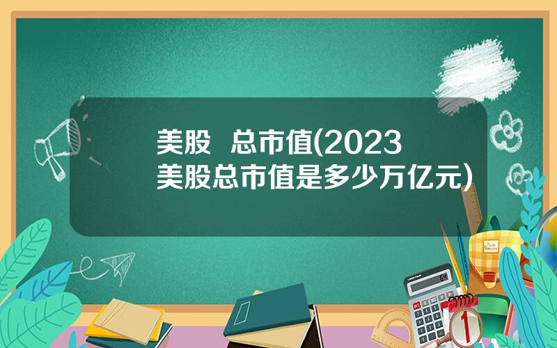 美股  总市值(2023美股总市值是多少万亿元)